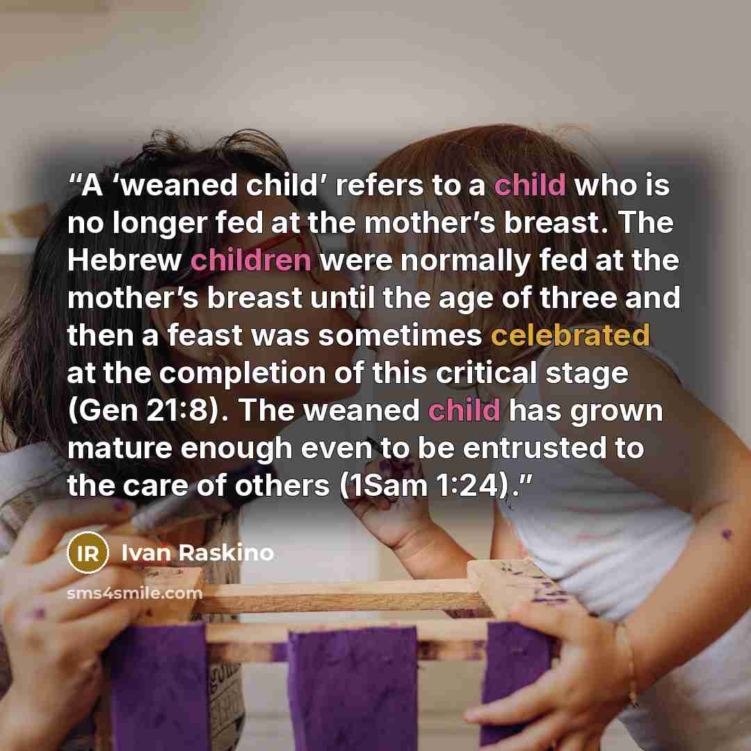 “A ‘weaned child’ refers to a child who is no longer fed at the mother’s breast. The Hebrew children were normally fed at the mother’s breast until the age of three and then a feast was sometimes celebrated at the completion of this critical stage (Gen 21:8). The weaned child has grown mature…” quote by Ivan Raskino