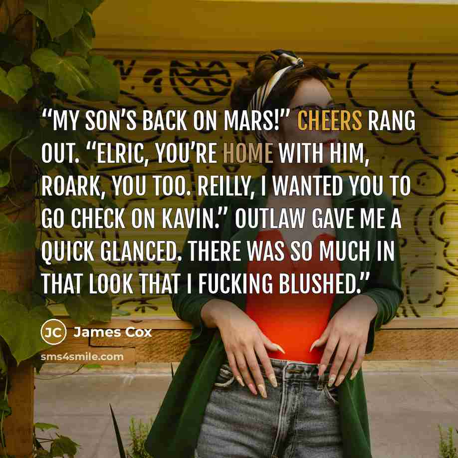 “My son’s back on Mars!” Cheers rang out. “Elric, you’re home with him, Roark, you too. Reilly, I wanted you to go check on Kavin.” Outlaw gave me a quick glanced. There was so much in that look that I fucking blushed.” quote by James Cox