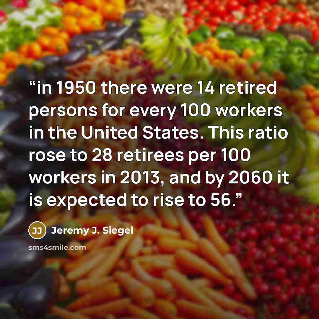 “in 1950 there were 14 retired persons for every 100 workers in the United States. This ratio rose to 28 retirees per 100 workers in 2013, and by 2060 it is expected to rise to 56.” quote by Jeremy J. Siegel