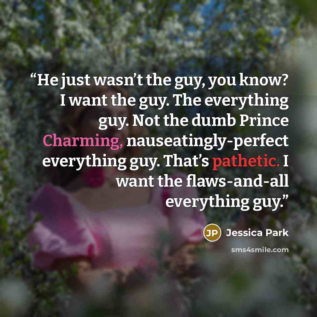 “He just wasn’t the guy, you know? I want the guy. The everything guy. Not the dumb Prince Charming, nauseatingly-perfect everything guy. That’s pathetic. I want the flaws-and-all everything guy.” quote by Jessica Park