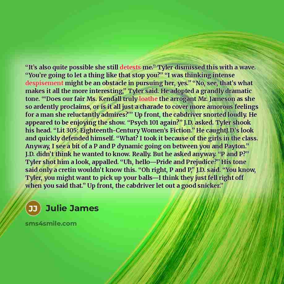 “It’s also quite possible she still detests me.” Tyler dismissed this with a wave. “You’re going to let a thing like that stop you?” “I was thinking intense despisement might be an obstacle in pursuing her, yes.” “No, see, that’s what makes it all the more interesting,” Tyler said. He adopted a…” quote by Julie James