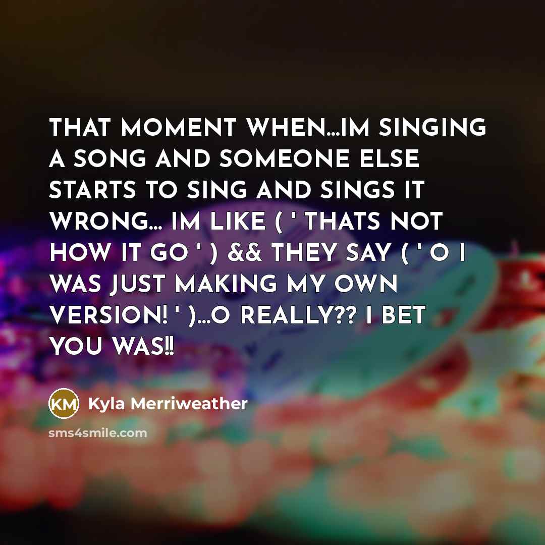 “THAT MOMENT WHEN…IM SINGING A SONG AND SOMEONE ELSE STARTS TO SING AND SINGS IT WRONG… IM LIKE ( ' THATS NOT HOW IT GO ' ) && THEY SAY ( ' O I WAS JUST MAKING MY OWN VERSION! ' )…O REALLY?? I BET YOU WAS!!” quote by Kyla Merriweather