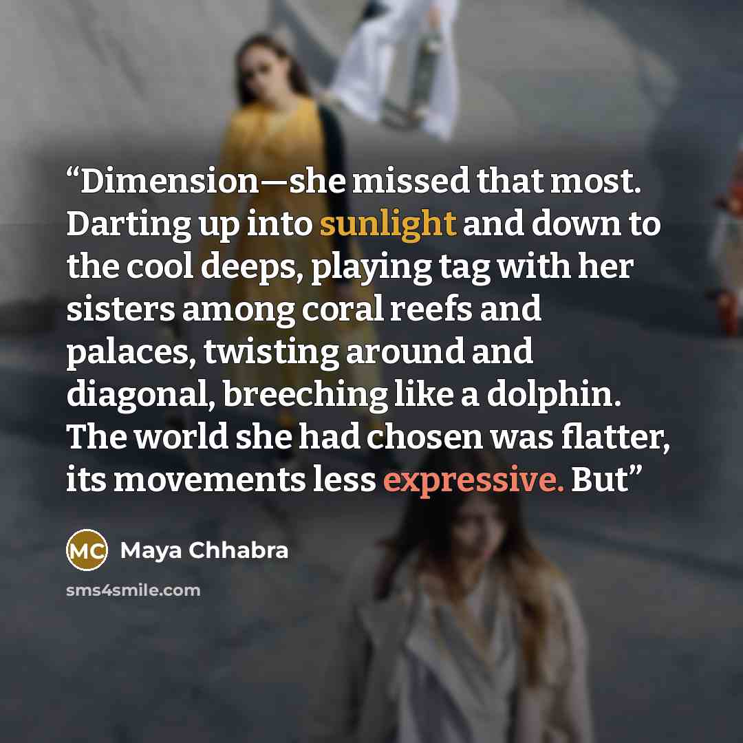 “Dimension—she missed that most. Darting up into sunlight and down to the cool deeps, playing tag with her sisters among coral reefs and palaces, twisting around and diagonal, breeching like a dolphin. The world she had chosen was flatter, its movements less expressive. But” quote by Maya Chhabra