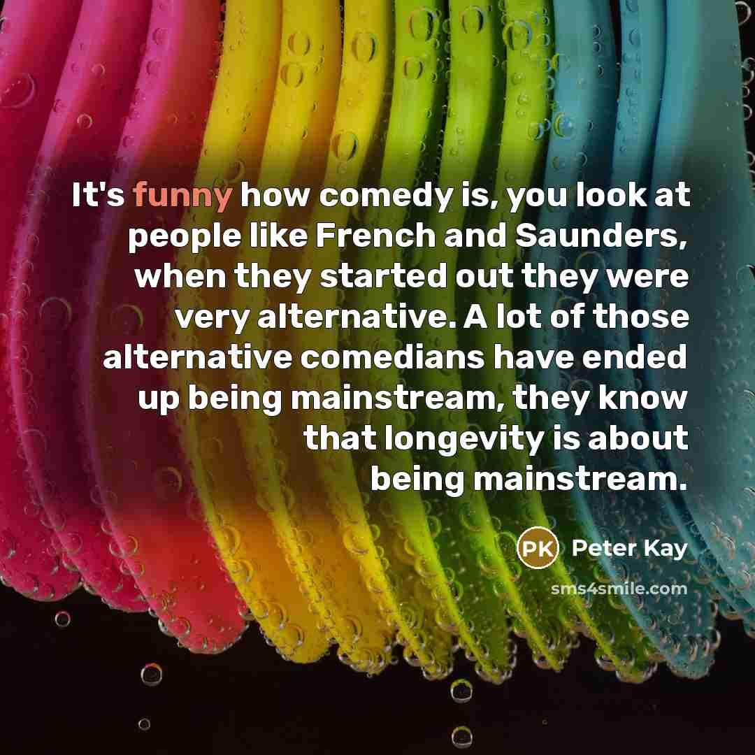 “It's funny how comedy is, you look at people like French and Saunders, when they started out they were very alternative. A lot of those alternative comedians have ended up being mainstream, they know that longevity is about being mainstream.” quote by Peter Kay