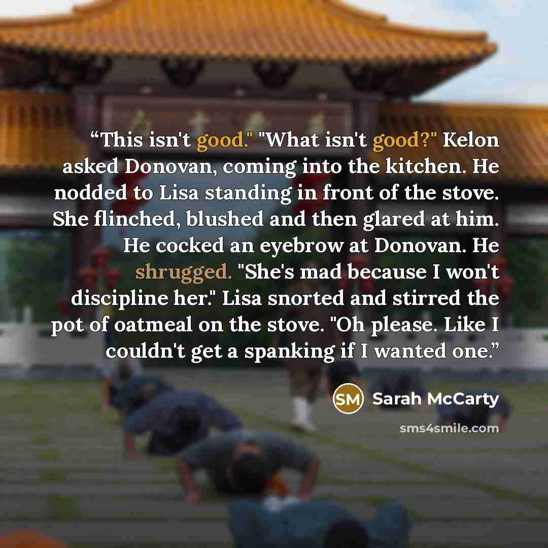 “This isn't good." "What isn't good?" Kelon asked Donovan, coming into the kitchen. He nodded to Lisa standing in front of the stove. She flinched, blushed and then glared at him. He cocked an eyebrow at Donovan. He shrugged. "She's mad because I won't discipline her." Lisa snorted and stirred the…” quote by Sarah McCarty
