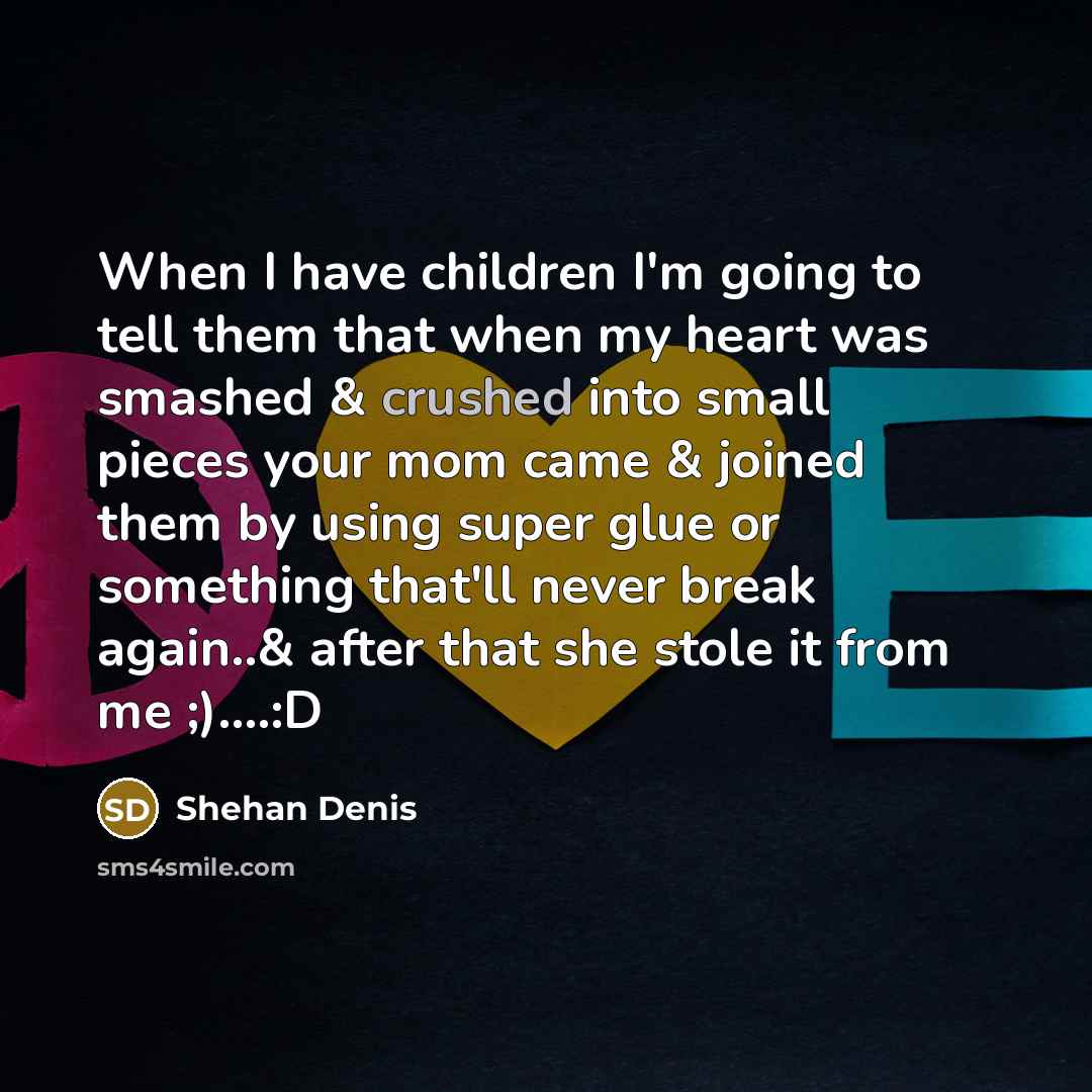 “When I have children I'm going to tell them that when my heart was smashed & crushed into small pieces your mom came & joined them by using super glue or something that'll never break again..& after that she stole it from me ;)….:D” quote by Shehan Denis