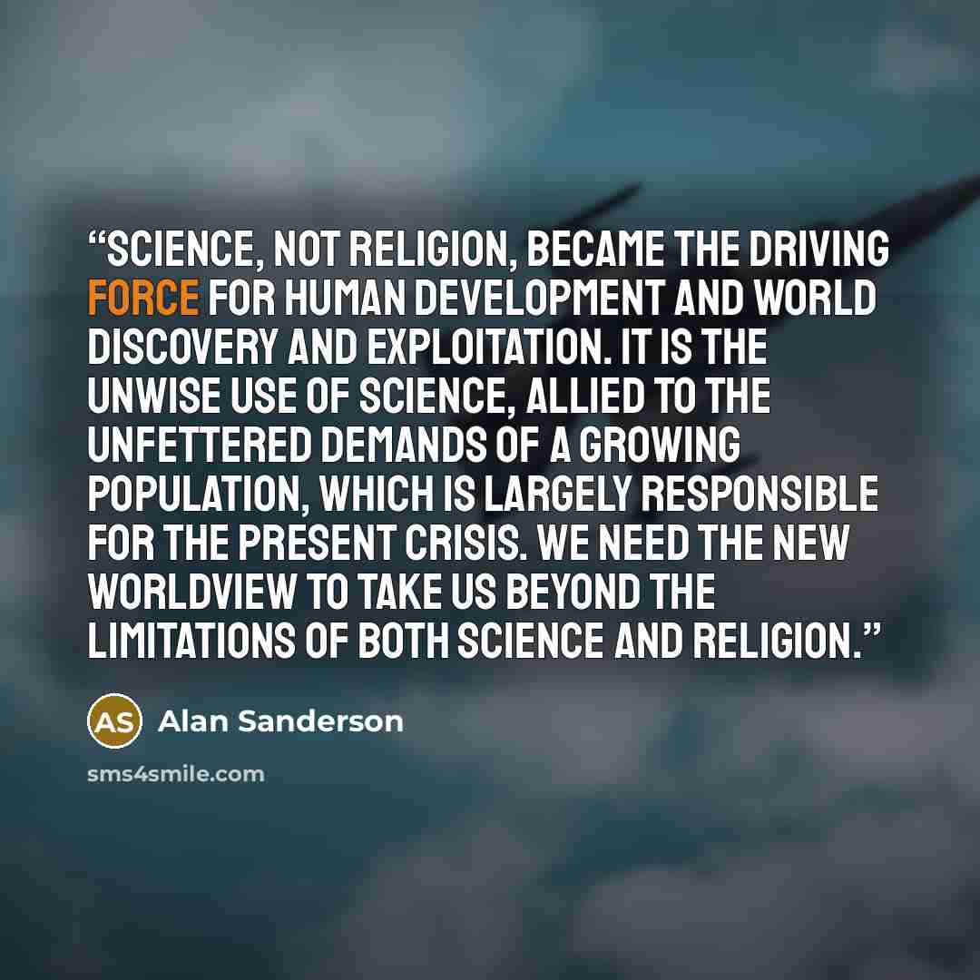“Science, not religion, became the driving force for human development and world discovery and exploitation. It is the unwise use of science, allied to the unfettered demands of a growing population, which is largely responsible for the present crisis. We need the new worldview to take us beyond…” quote by Alan Sanderson