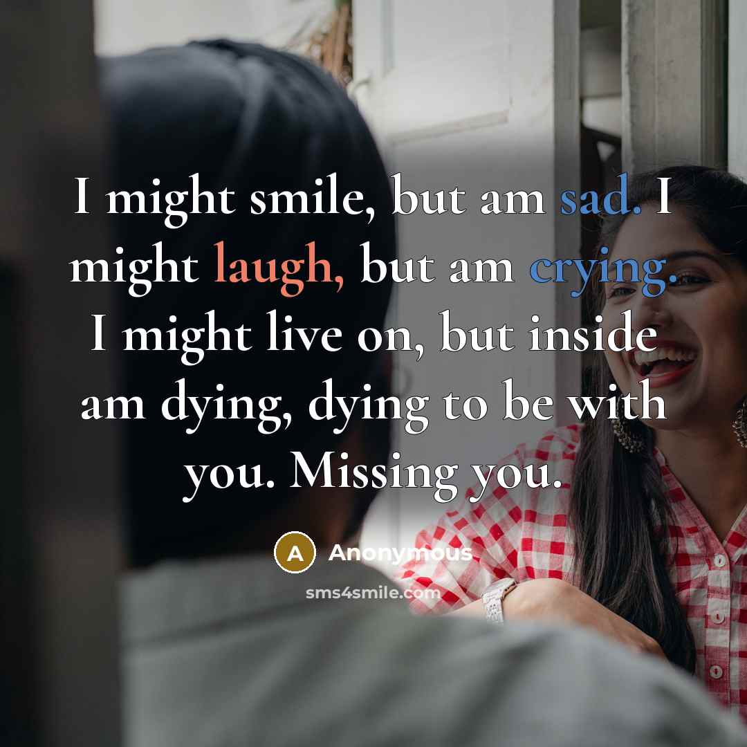 “I might smile, but am sad. I might laugh, but am crying. I might live on, but inside am dying, dying to be with you. Missing you.” quote by Anonymous
