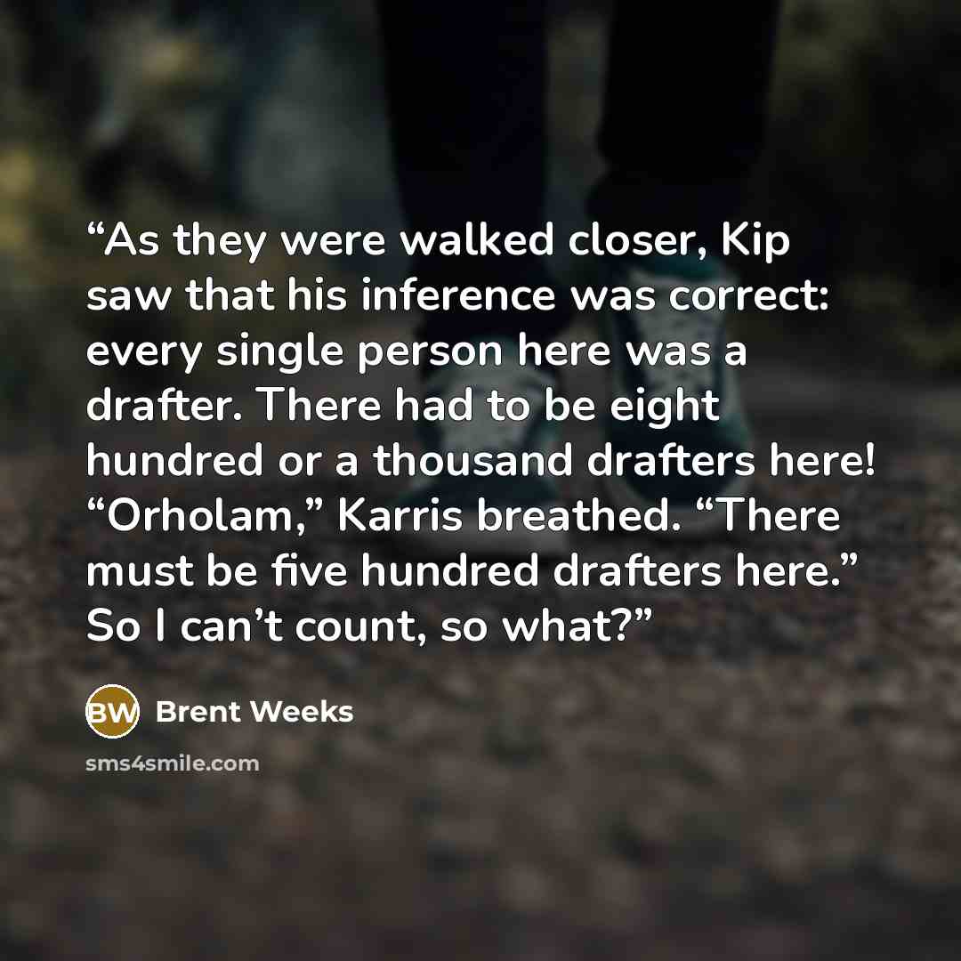 “As they were walked closer, Kip saw that his inference was correct: every single person here was a drafter. There had to be eight hundred or a thousand drafters here! “Orholam,” Karris breathed. “There must be five hundred drafters here.” So I can’t count, so what?” quote by Brent Weeks