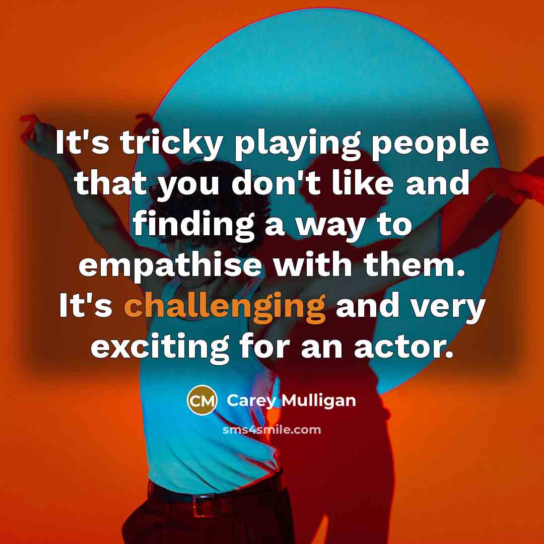 “It's tricky playing people that you don't like and finding a way to empathise with them. It's challenging and very exciting for an actor.” quote by Carey Mulligan
