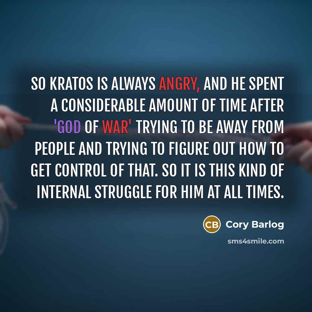 “So Kratos is always angry, and he spent a considerable amount of time after 'God of War' trying to be away from people and trying to figure out how to get control of that. So it is this kind of internal struggle for him at all times.” quote by Cory Barlog