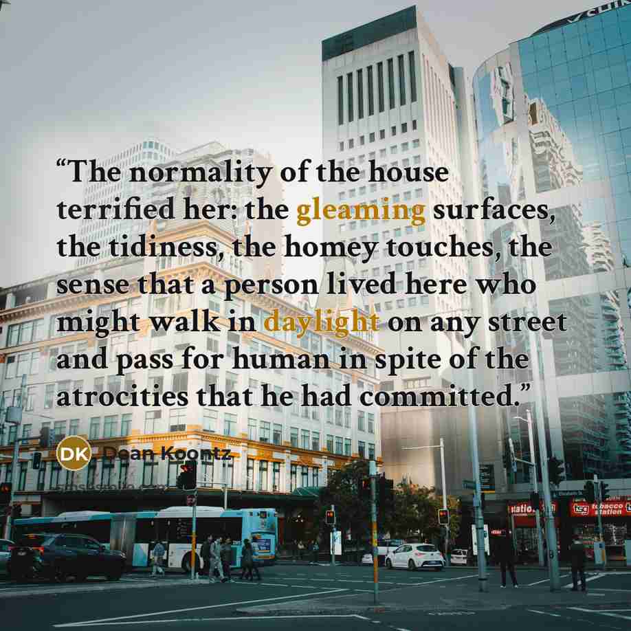 “The normality of the house terrified her: the gleaming surfaces, the tidiness, the homey touches, the sense that a person lived here who might walk in daylight on any street and pass for human in spite of the atrocities that he had committed.” quote by Dean Koontz