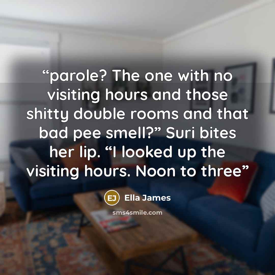 “parole? The one with no visiting hours and those shitty double rooms and that bad pee smell?” Suri bites her lip. “I looked up the visiting hours. Noon to three” quote by Ella James