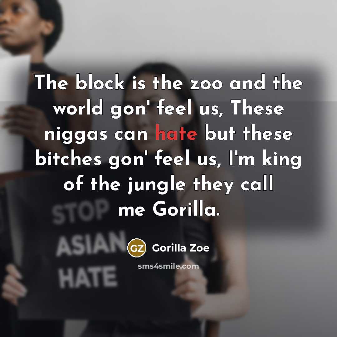 “The block is the zoo and the world gon' feel us, These niggas can hate but these bitches gon' feel us, I'm king of the jungle they call me Gorilla.” quote by Gorilla Zoe