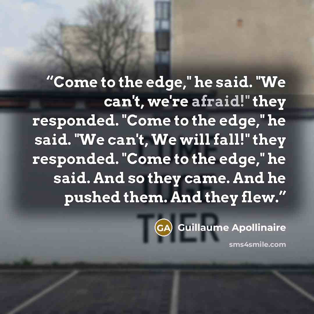 “Come to the edge," he said. "We can't, we're afraid!" they responded. "Come to the edge," he said. "We can't, We will fall!" they responded. "Come to the edge," he said. And so they came. And he pushed them. And they flew.” quote by Guillaume Apollinaire