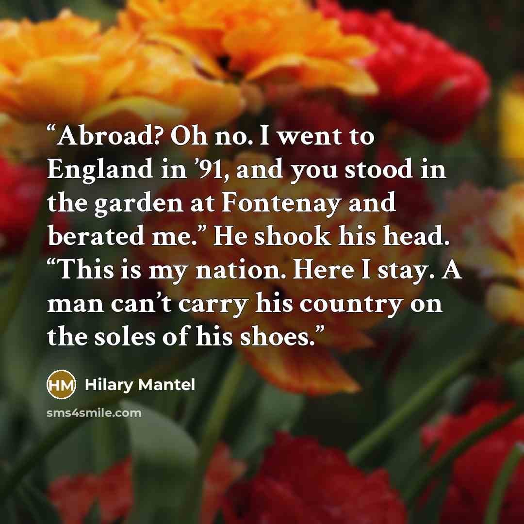 “Abroad? Oh no. I went to England in ’91, and you stood in the garden at Fontenay and berated me.” He shook his head. “This is my nation. Here I stay. A man can’t carry his country on the soles of his shoes.” quote by Hilary Mantel