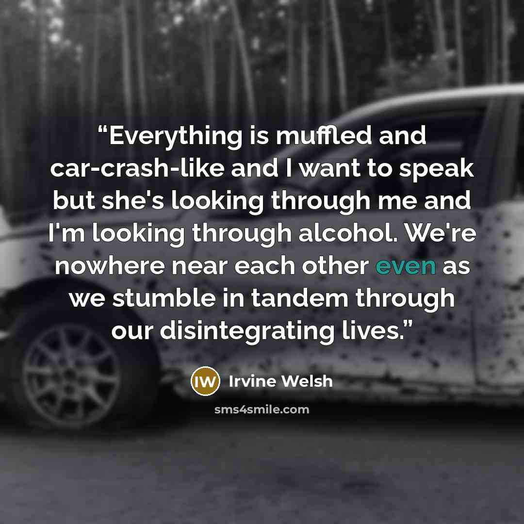 “Everything is muffled and car-crash-like and I want to speak but she's looking through me and I'm looking through alcohol. We're nowhere near each other even as we stumble in tandem through our disintegrating lives.” quote by Irvine Welsh