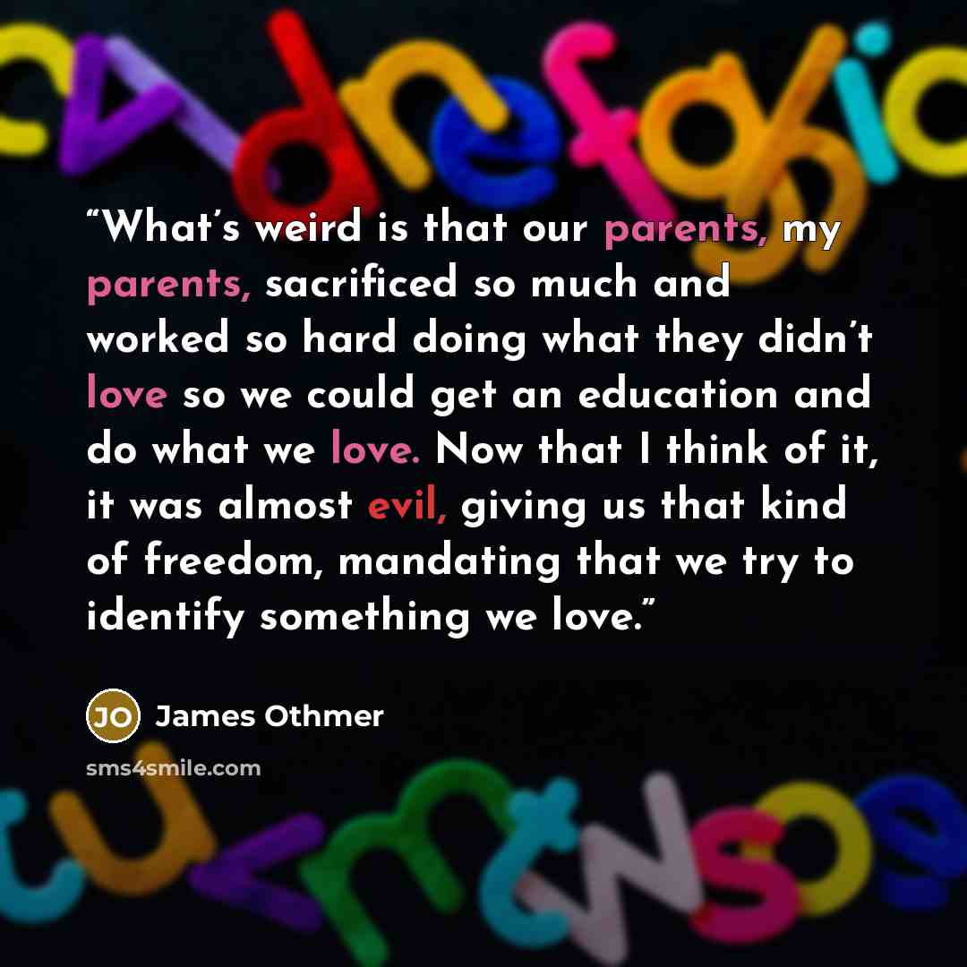 “What’s weird is that our parents, my parents, sacrificed so much and worked so hard doing what they didn’t love so we could get an education and do what we love. Now that I think of it, it was almost evil, giving us that kind of freedom, mandating that we try to identify something we love.” quote by James Othmer