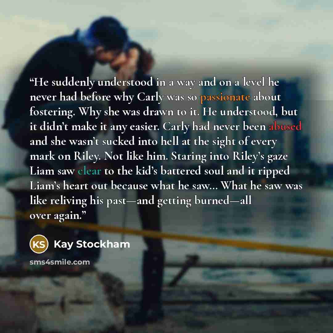 “He suddenly understood in a way and on a level he never had before why Carly was so passionate about fostering. Why she was drawn to it. He understood, but it didn’t make it any easier. Carly had never been abused and she wasn’t sucked into hell at the sight of every mark on Riley. Not like him…” quote by Kay Stockham