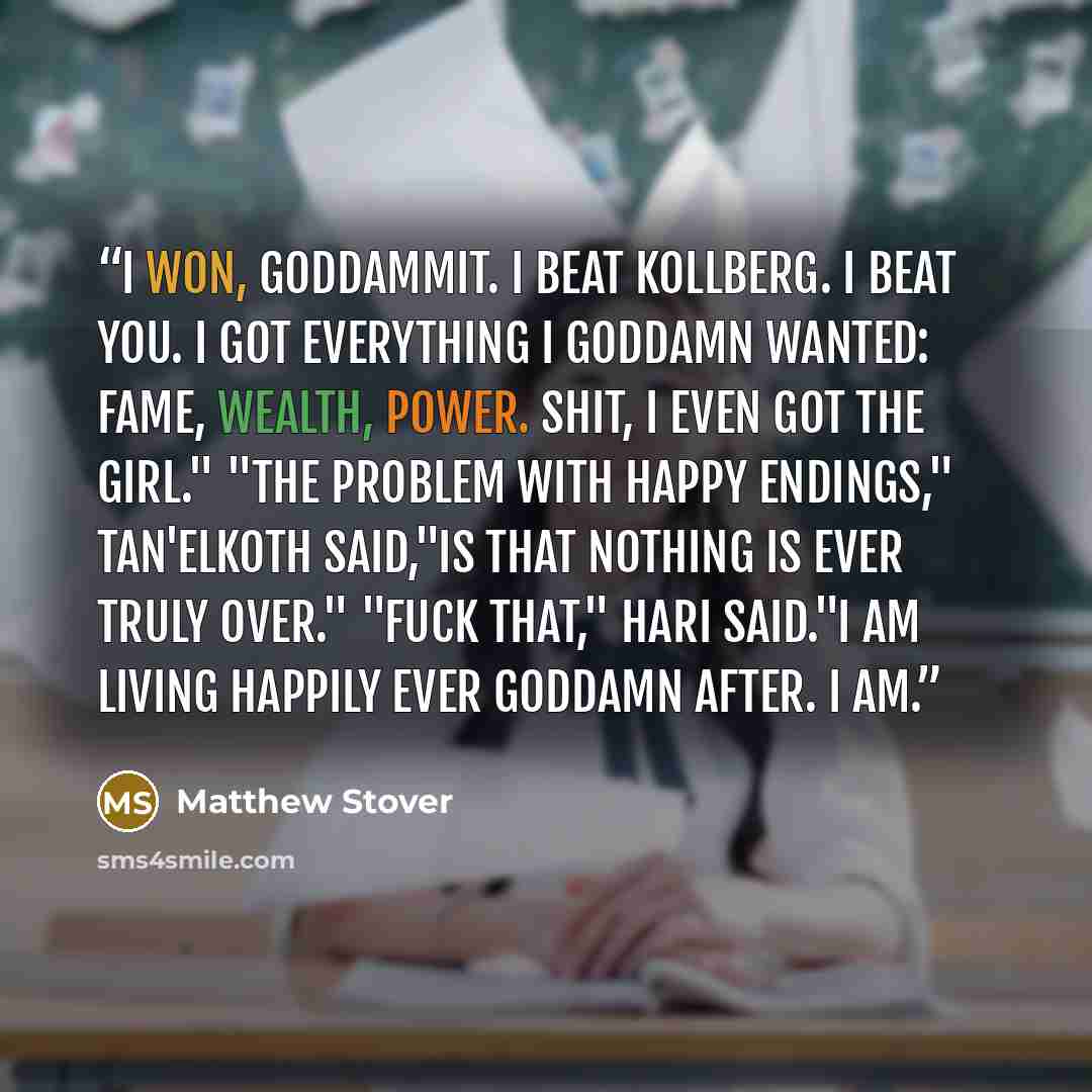 “I won, goddammit. I beat Kollberg. I beat you. I got everything I goddamn wanted: fame, wealth, power. Shit, I even got the girl." "The problem with happy endings," Tan'elKoth said,"is that nothing is ever truly over." "Fuck that," Hari said."I am living happily ever goddamn after. I am.” quote by Matthew Stover