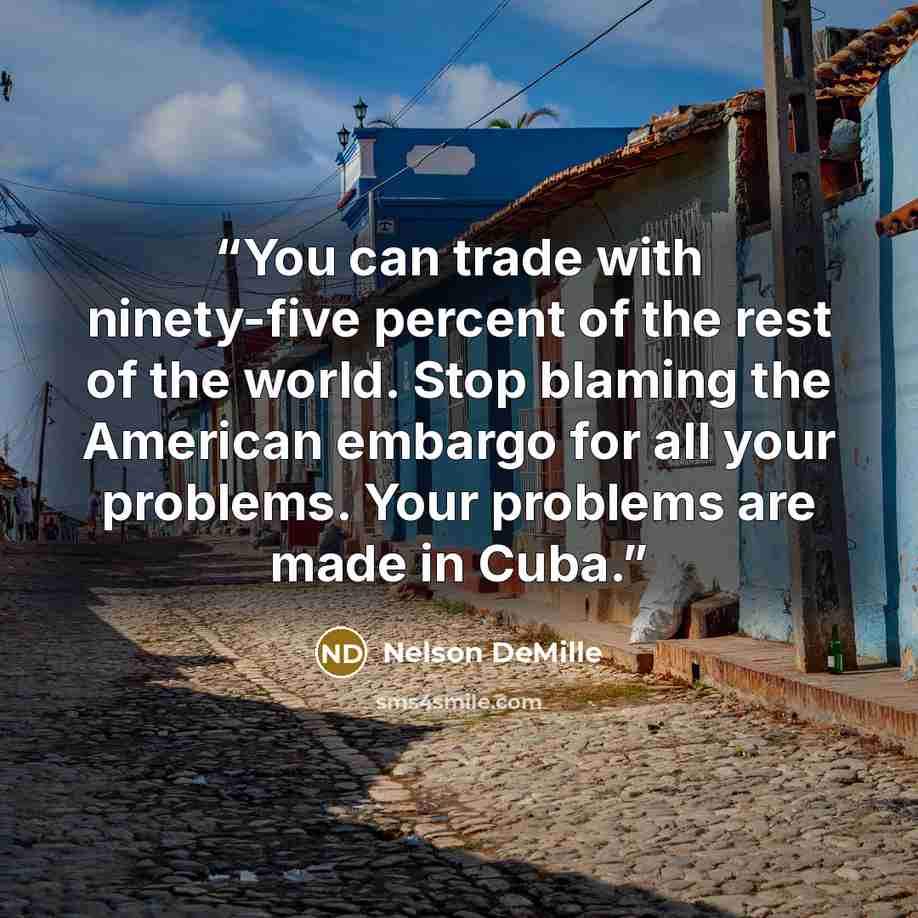 “You can trade with ninety-five percent of the rest of the world. Stop blaming the American embargo for all your problems. Your problems are made in Cuba.” quote by Nelson DeMille