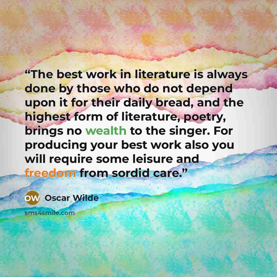“The best work in literature is always done by those who do not depend upon it for their daily bread, and the highest form of literature, poetry, brings no wealth to the singer. For producing your best work also you will require some leisure and freedom from sordid care.” quote by Oscar Wilde
