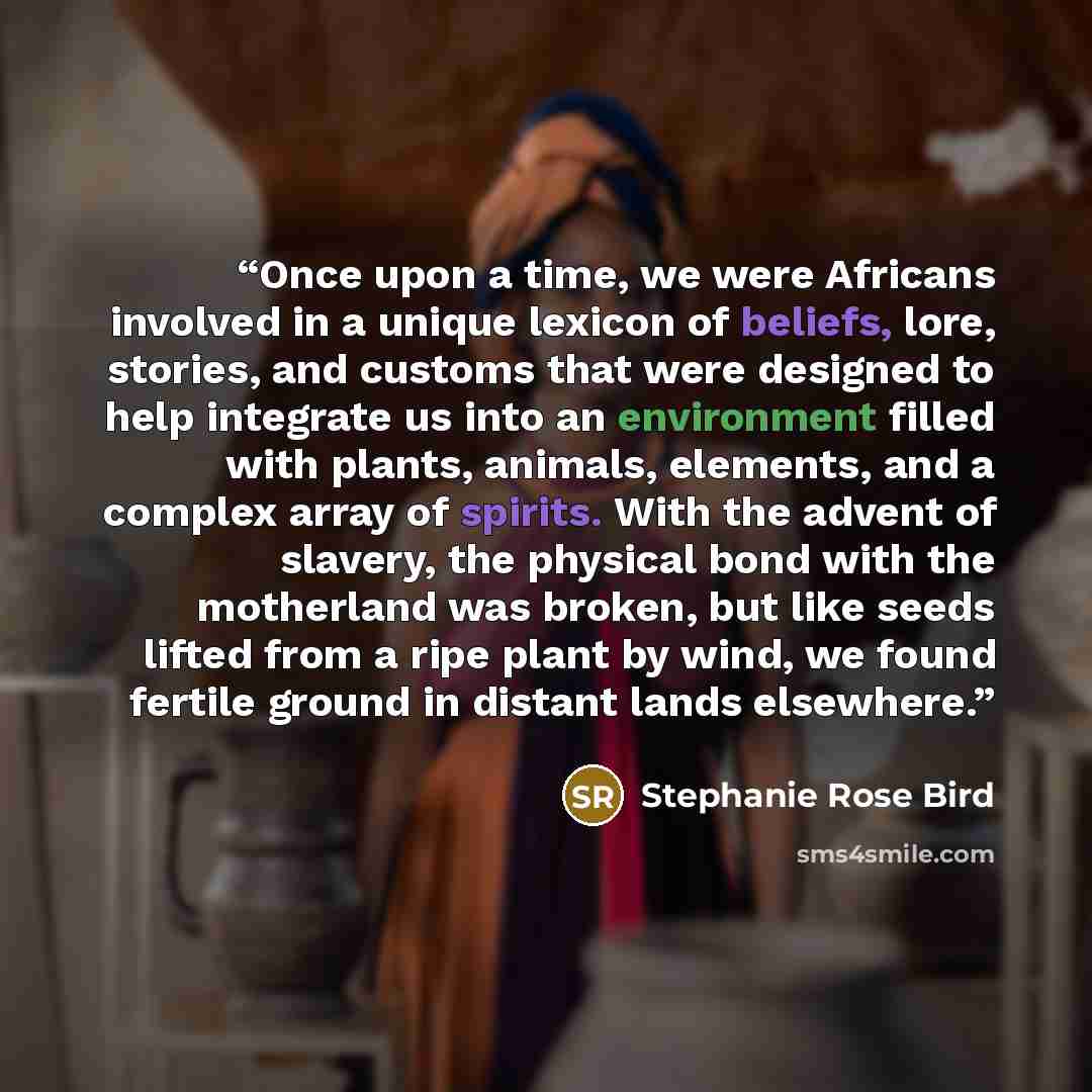 “Once upon a time, we were Africans involved in a unique lexicon of beliefs, lore, stories, and customs that were designed to help integrate us into an environment filled with plants, animals, elements, and a complex array of spirits. With the advent of slavery, the physical bond with the…” quote by Stephanie Rose Bird