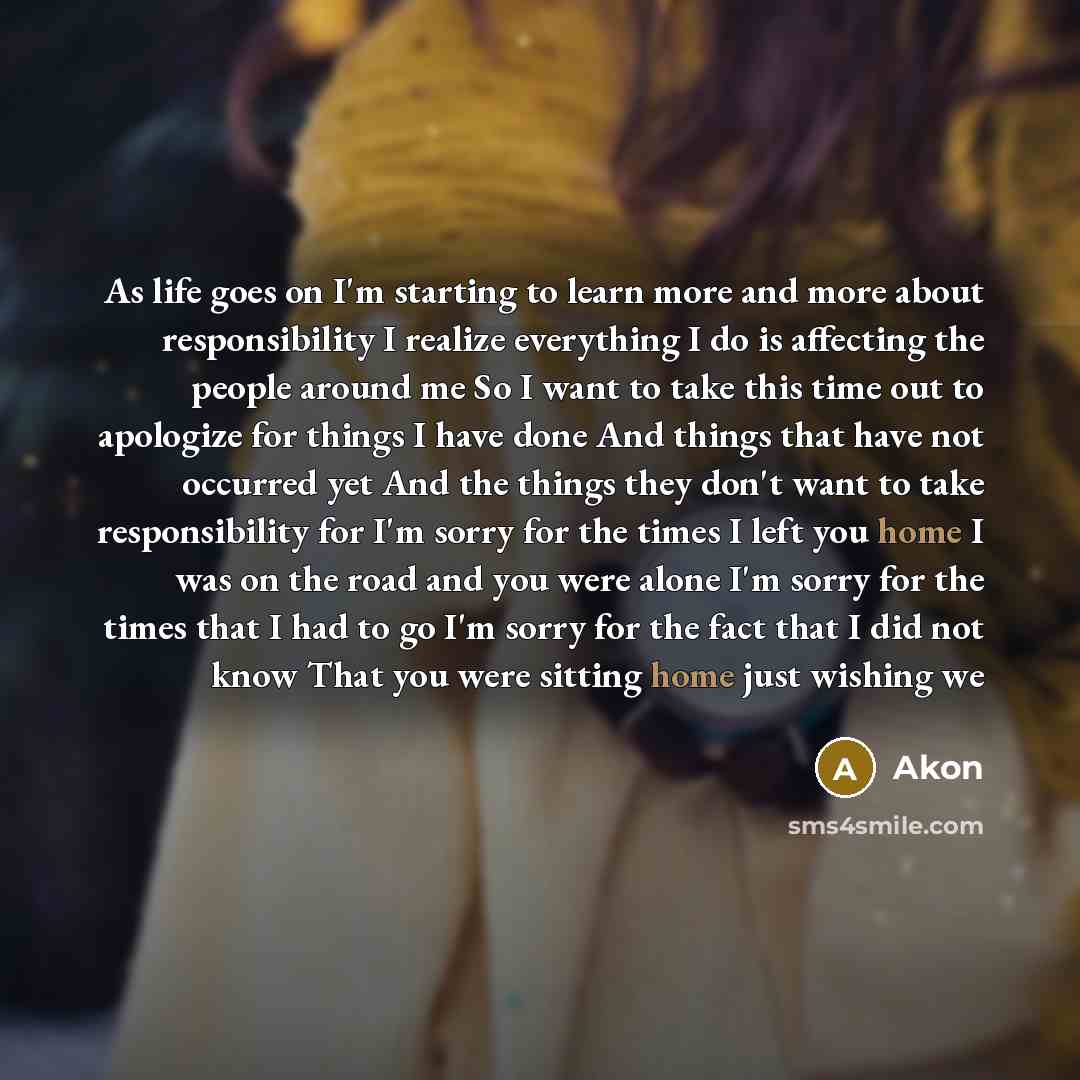 “As life goes on I'm starting to learn more and more about responsibility I realize everything I do is affecting the people around me So I want to take this time out to apologize for things I have done And things that have not occurred yet And the things they don't want to take responsibility for…” quote by Akon
