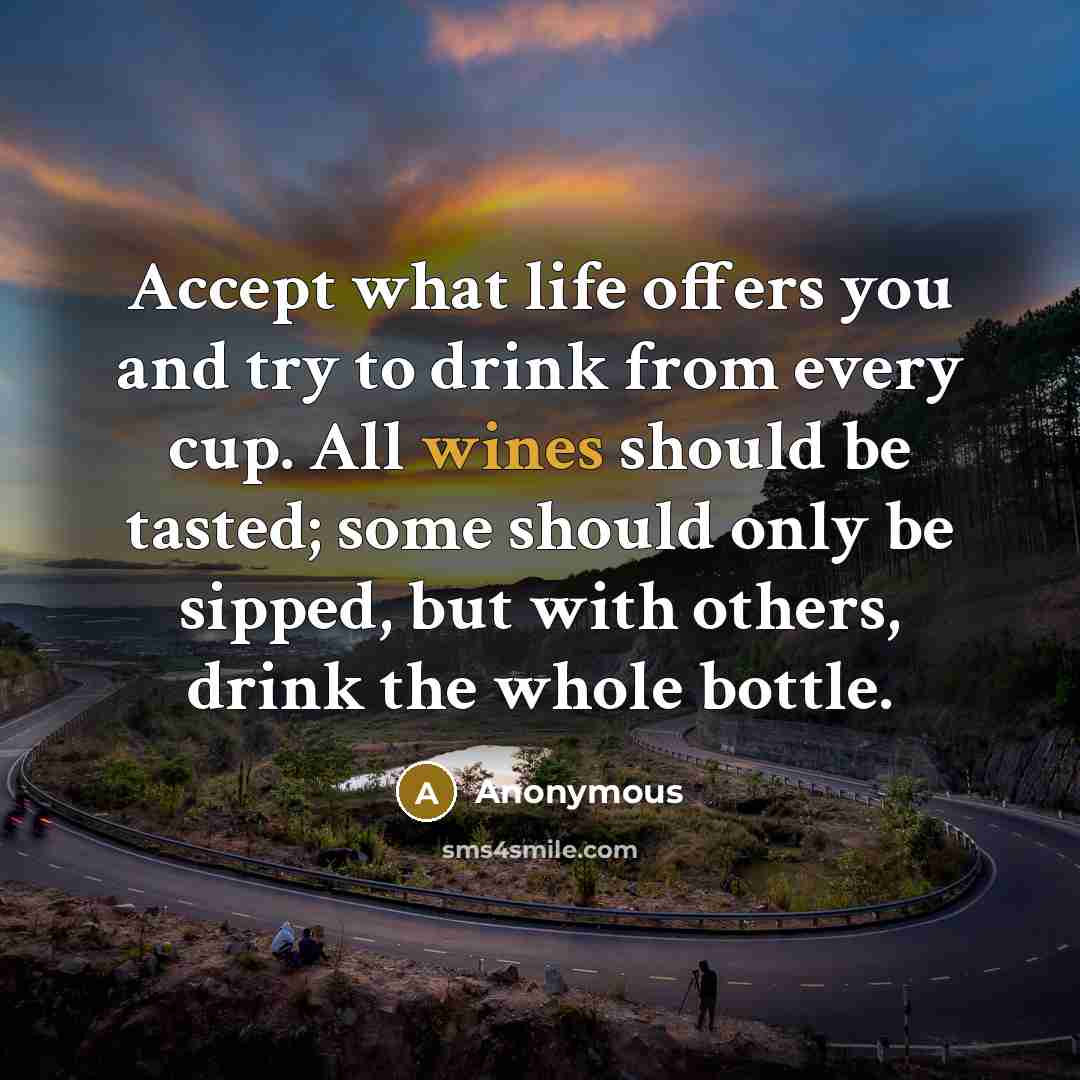 “Accept what life offers you and try to drink from every cup. All wines should be tasted; some should only be sipped, but with others, drink the whole bottle.” quote by Anonymous