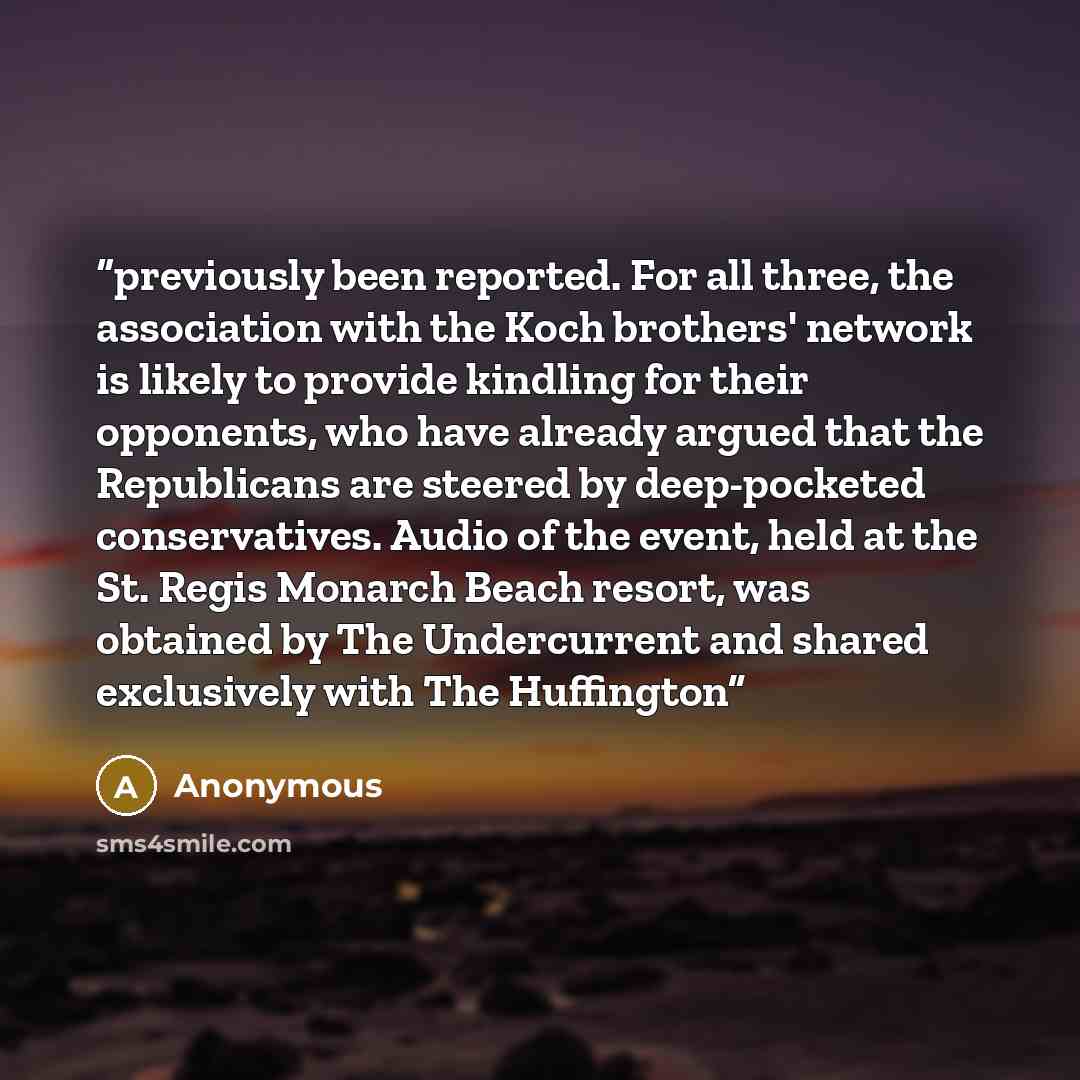“previously been reported. For all three, the association with the Koch brothers' network is likely to provide kindling for their opponents, who have already argued that the Republicans are steered by deep-pocketed conservatives. Audio of the event, held at the St. Regis Monarch Beach resort, was…” quote by Anonymous