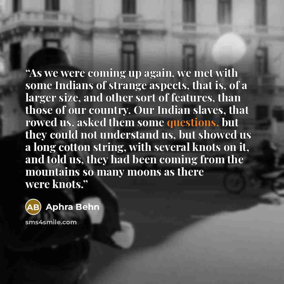 “As we were coming up again, we met with some Indians of strange aspects, that is, of a larger size, and other sort of features, than those of our country. Our Indian slaves, that rowed us, asked them some questions, but they could not understand us, but showed us a long cotton string, with several…” quote by Aphra Behn