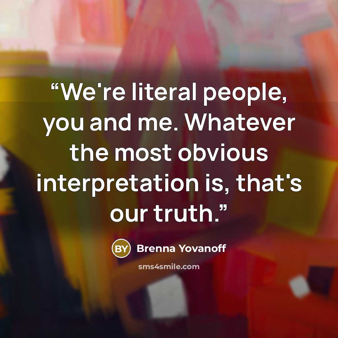 “We're literal people, you and me. Whatever the most obvious interpretation is, that's our truth.” quote by Brenna Yovanoff