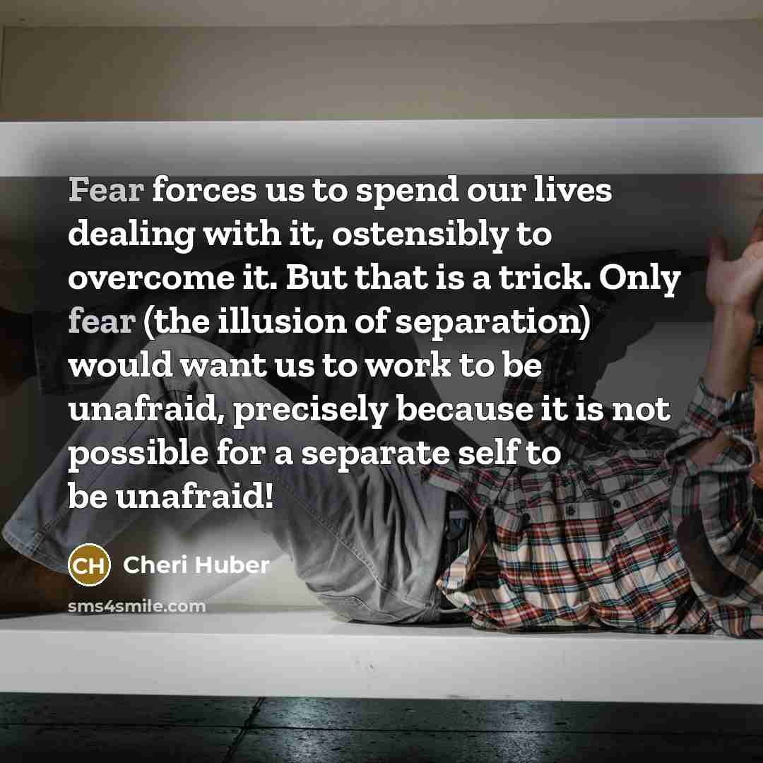 “Fear forces us to spend our lives dealing with it,…” quote by Cheri Huber