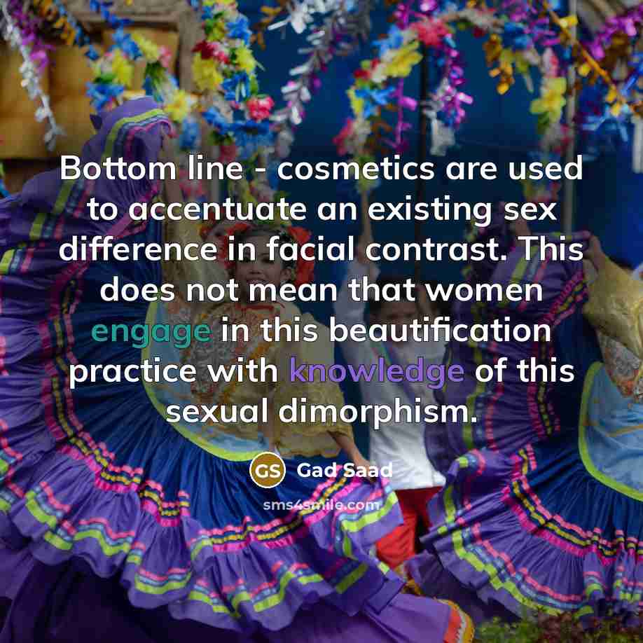 “Bottom line - cosmetics are used to accentuate an existing sex difference in facial contrast. This does not mean that women engage in this beautification practice with knowledge of this sexual dimorphism.” quote by Gad Saad