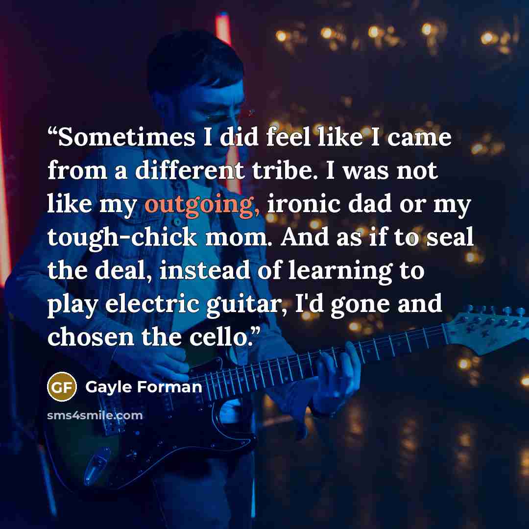 “Sometimes I did feel like I came from a different tribe. I was not like my outgoing, ironic dad or my tough-chick mom. And as if to seal the deal, instead of learning to play electric guitar, I'd gone and chosen the cello.” quote by Gayle Forman