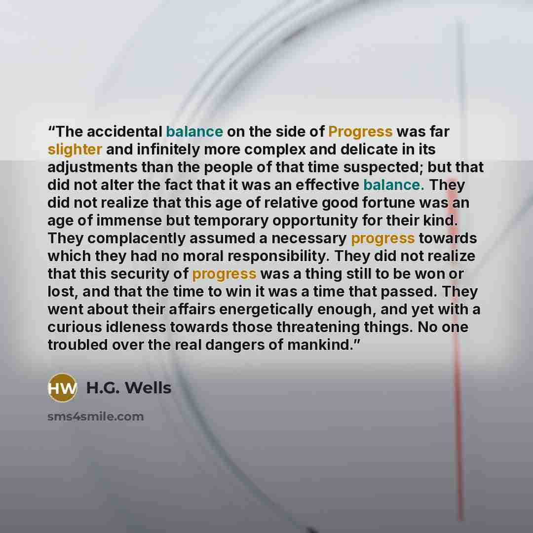 “The accidental balance on the side of Progress was far slighter and infinitely more complex and delicate in its adjustments than the people of that time suspected; but that did not alter the fact that it was an effective balance. They did not realize that this age of relative good fortune was an…” quote by H.G. Wells