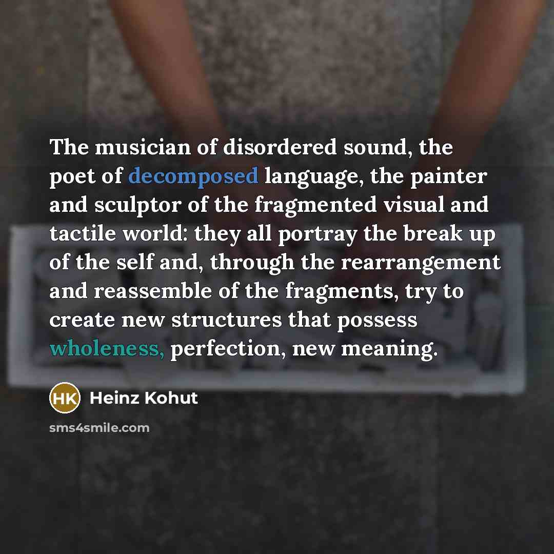 “The musician of disordered sound, the poet of decomposed language, the painter and sculptor of the fragmented visual and tactile world: they all portray the break up of the self and, through the rearrangement and reassemble of the fragments, try to create new structures that possess wholeness…” quote by Heinz Kohut