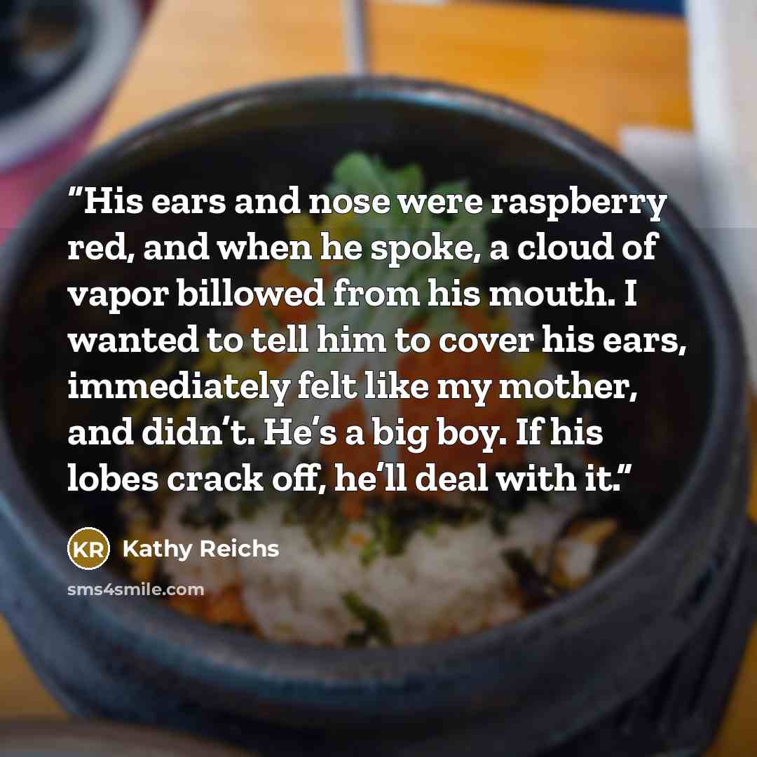 “His ears and nose were raspberry red, and when he spoke, a cloud of vapor billowed from his mouth. I wanted to tell him to cover his ears, immediately felt like my mother, and didn’t. He’s a big boy. If his lobes crack off, he’ll deal with it.” quote by Kathy Reichs