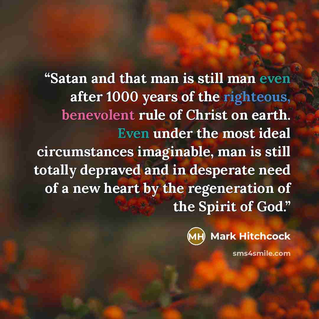 “Satan and that man is still man even after 1000 years of the righteous, benevolent rule of Christ on earth. Even under the most ideal circumstances imaginable, man is still totally depraved and in desperate need of a new heart by the regeneration of the Spirit of God.” quote by Mark Hitchcock