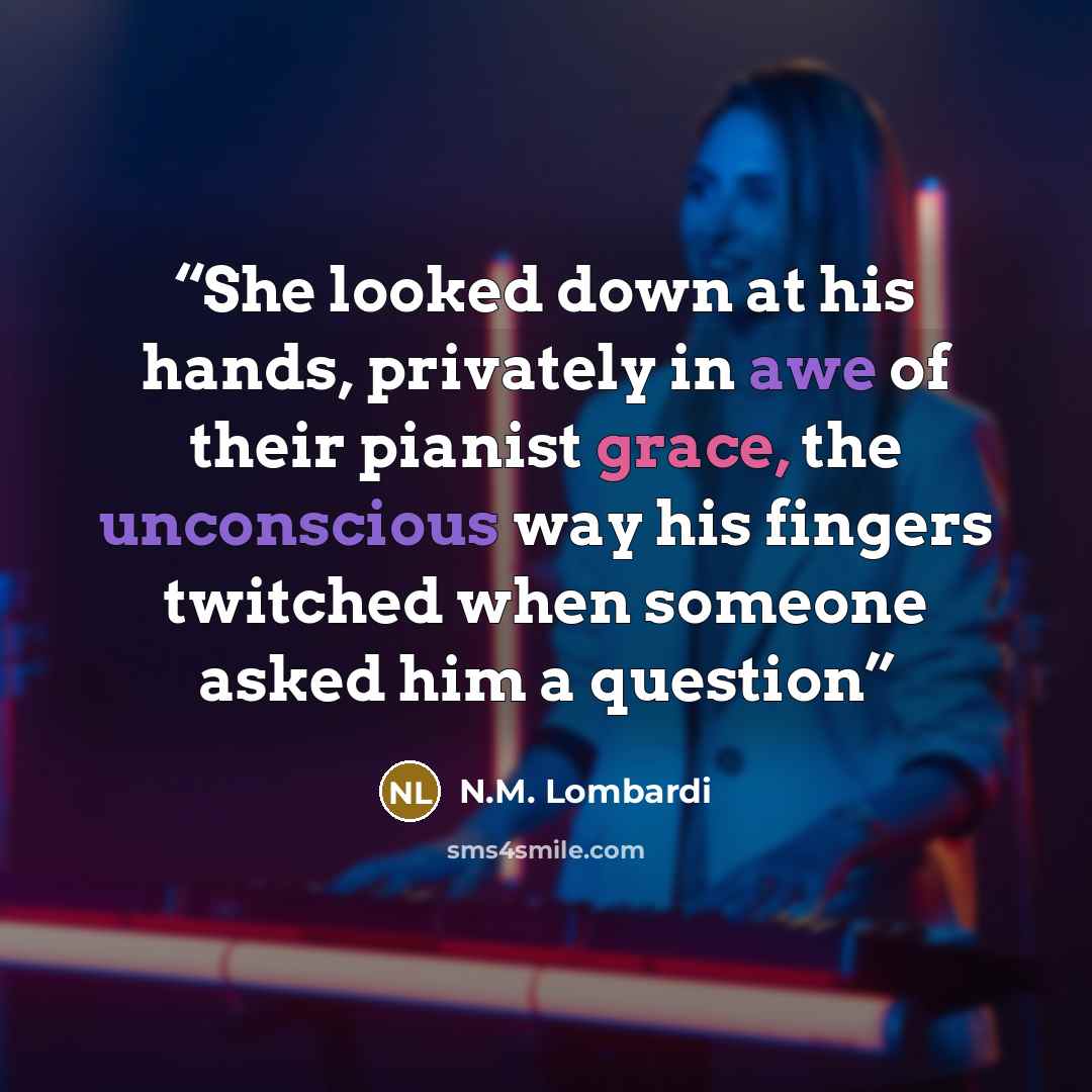 “She looked down at his hands, privately in awe of their pianist grace, the unconscious way his fingers twitched when someone asked him a question” quote by N.M. Lombardi