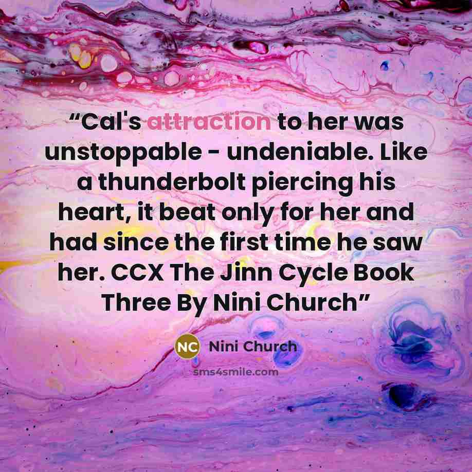 “Cal's attraction to her was unstoppable - undeniable. Like a thunderbolt piercing his heart, it beat only for her and had since the first time he saw her. CCX The Jinn Cycle Book Three By Nini Church” quote by Nini Church