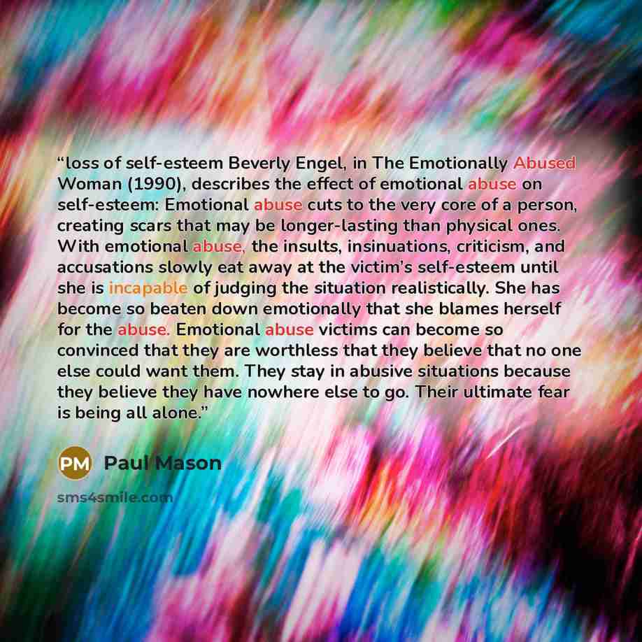 “loss of self-esteem Beverly Engel, in The Emotionally Abused Woman (1990), describes the effect of emotional abuse on self-esteem: Emotional abuse cuts to the very core of a person, creating scars that may be longer-lasting than physical ones. With emotional abuse, the insults, insinuations…” quote by Paul Mason