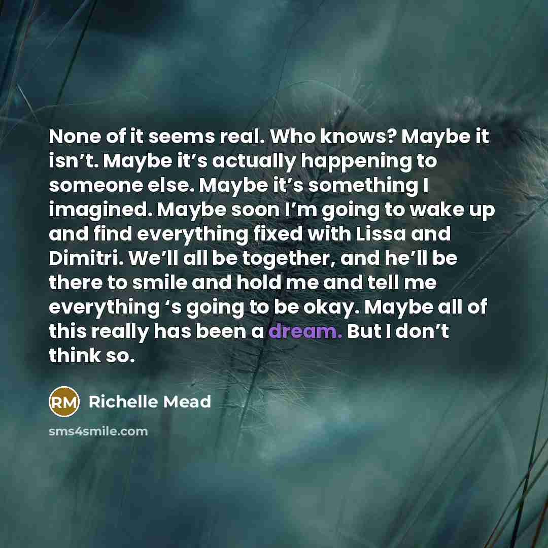 “None of it seems real. Who knows? Maybe it isn’t.…” quote by Richelle Mead