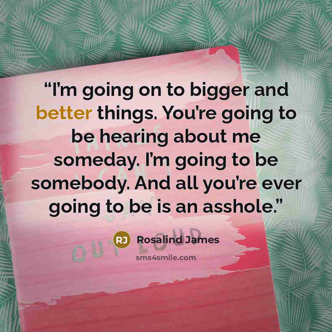 “I’m going on to bigger and better things. You’re going to be hearing about me someday. I’m going to be somebody. And all you’re ever going to be is an asshole.” quote by Rosalind James