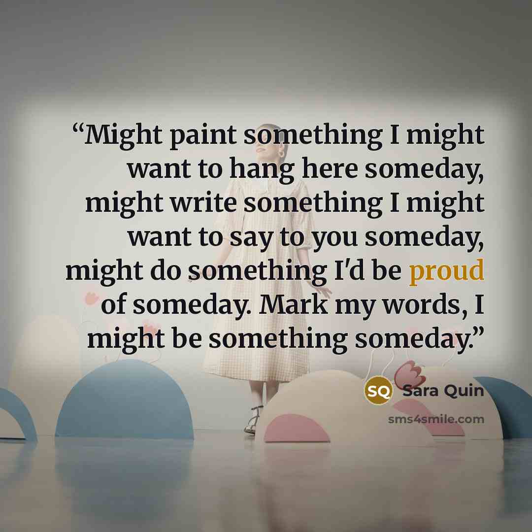 “Might paint something I might want to hang here someday, might write something I might want to say to you someday, might do something I'd be proud of someday. Mark my words, I might be something someday.” quote by Sara Quin