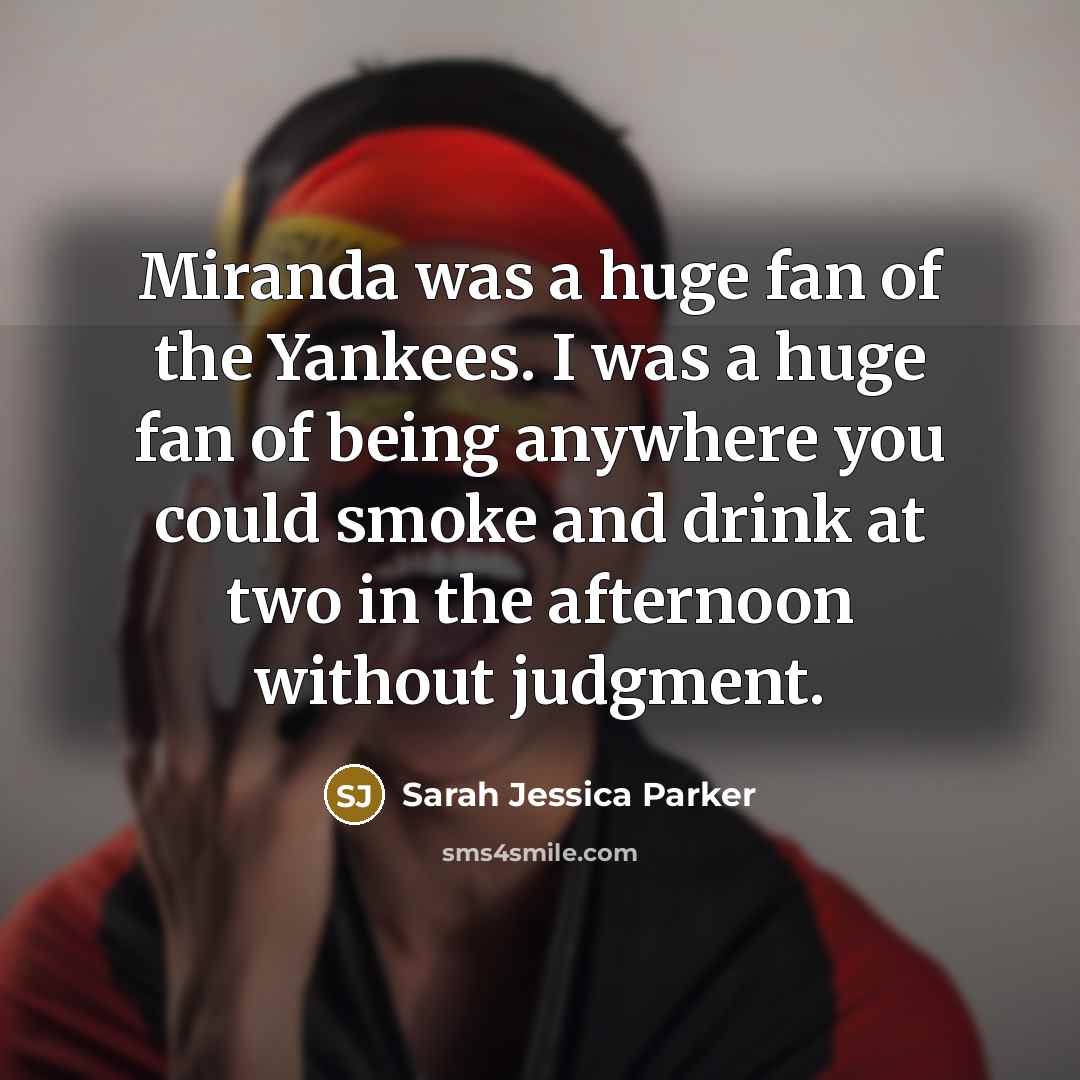 “Miranda was a huge fan of the Yankees. I was a huge fan of being anywhere you could smoke and drink at two in the afternoon without judgment.” quote by Sarah Jessica Parker