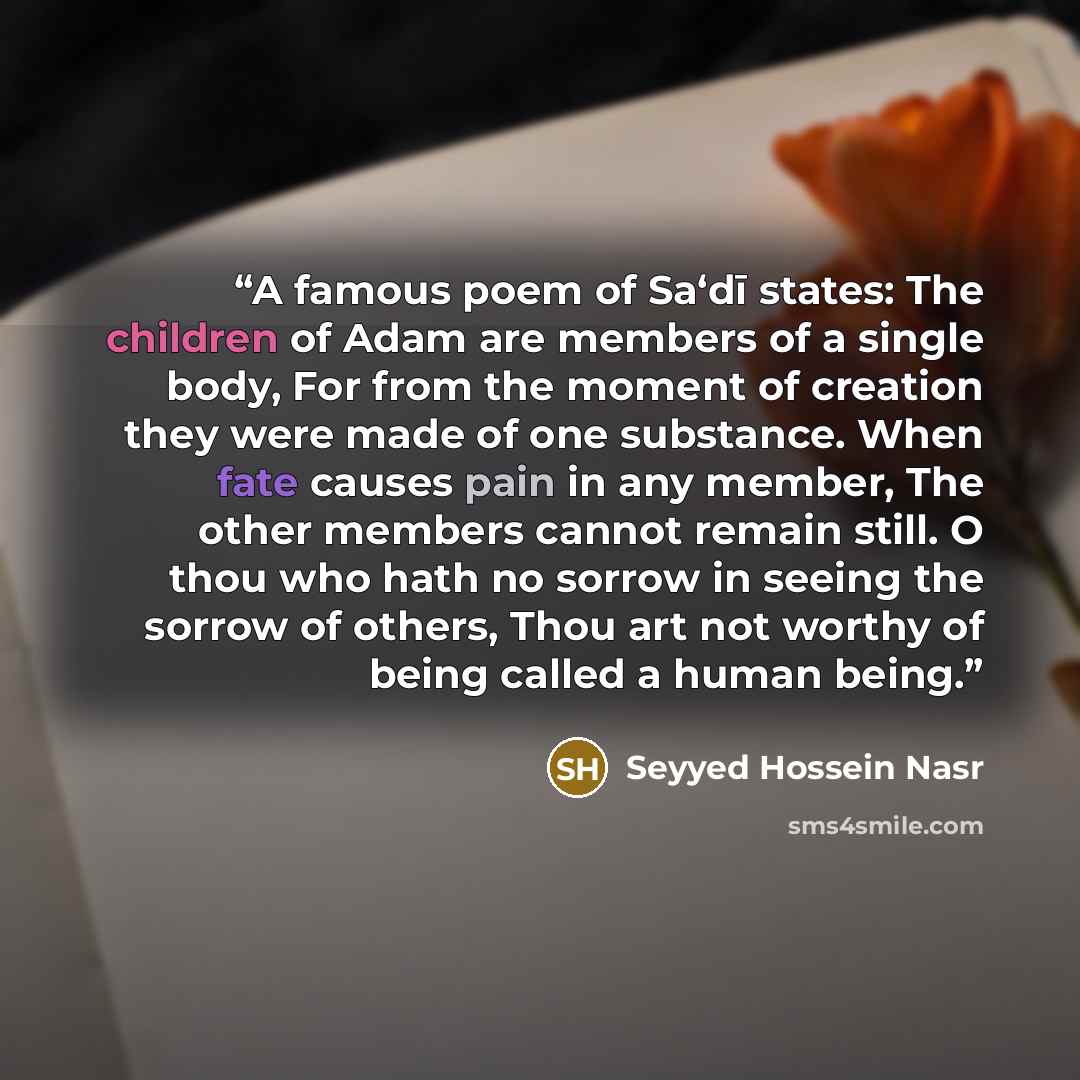 “A famous poem of Sa‘dī states: The children of Adam are members of a single body, For from the moment of creation they were made of one substance. When fate causes pain in any member, The other members cannot remain still. O thou who hath no sorrow in seeing the sorrow of others, Thou art not…” quote by Seyyed Hossein Nasr