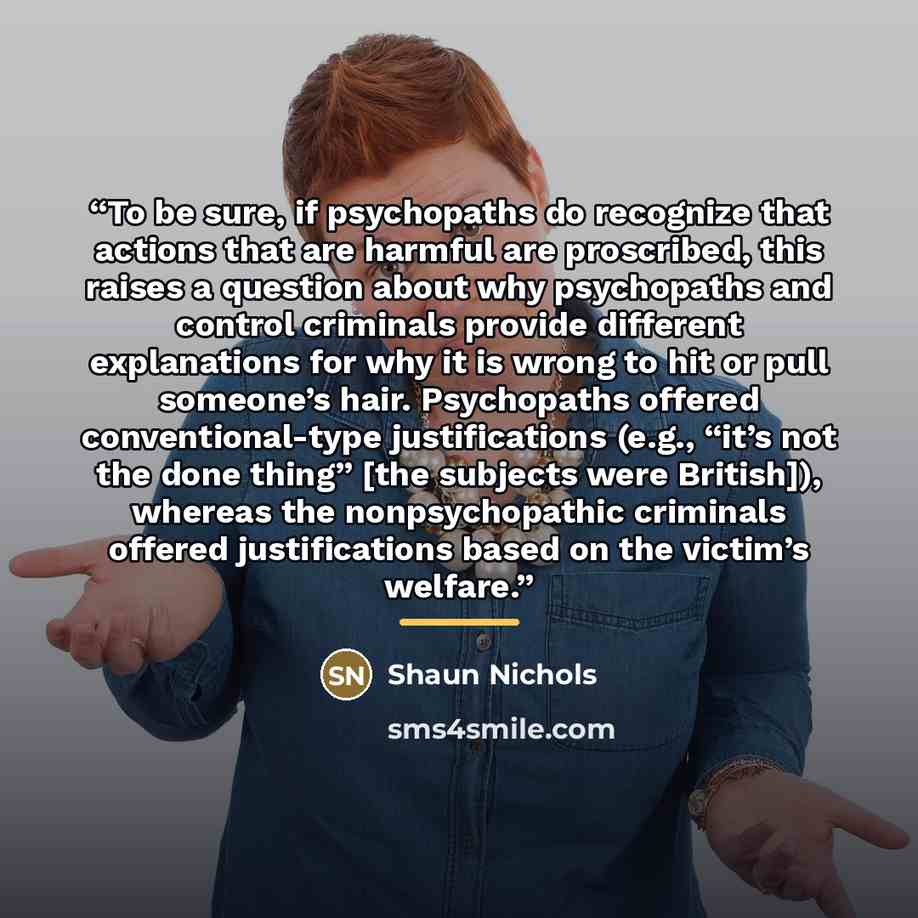 “To be sure, if psychopaths do recognize that actions that are harmful are proscribed, this raises a question about why psychopaths and control criminals provide different explanations for why it is wrong to hit or pull someone’s hair. Psychopaths offered conventional-type justifications (e.g…” quote by Shaun Nichols