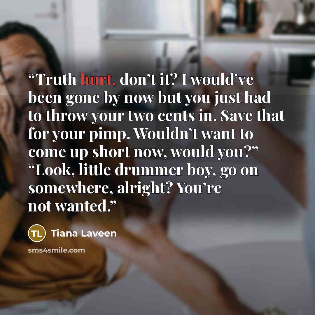 “Truth hurt, don’t it? I would’ve been gone by now but you just had to throw your two cents in. Save that for your pimp. Wouldn’t want to come up short now, would you?” “Look, little drummer boy, go on somewhere, alright? You’re not wanted.” quote by Tiana Laveen