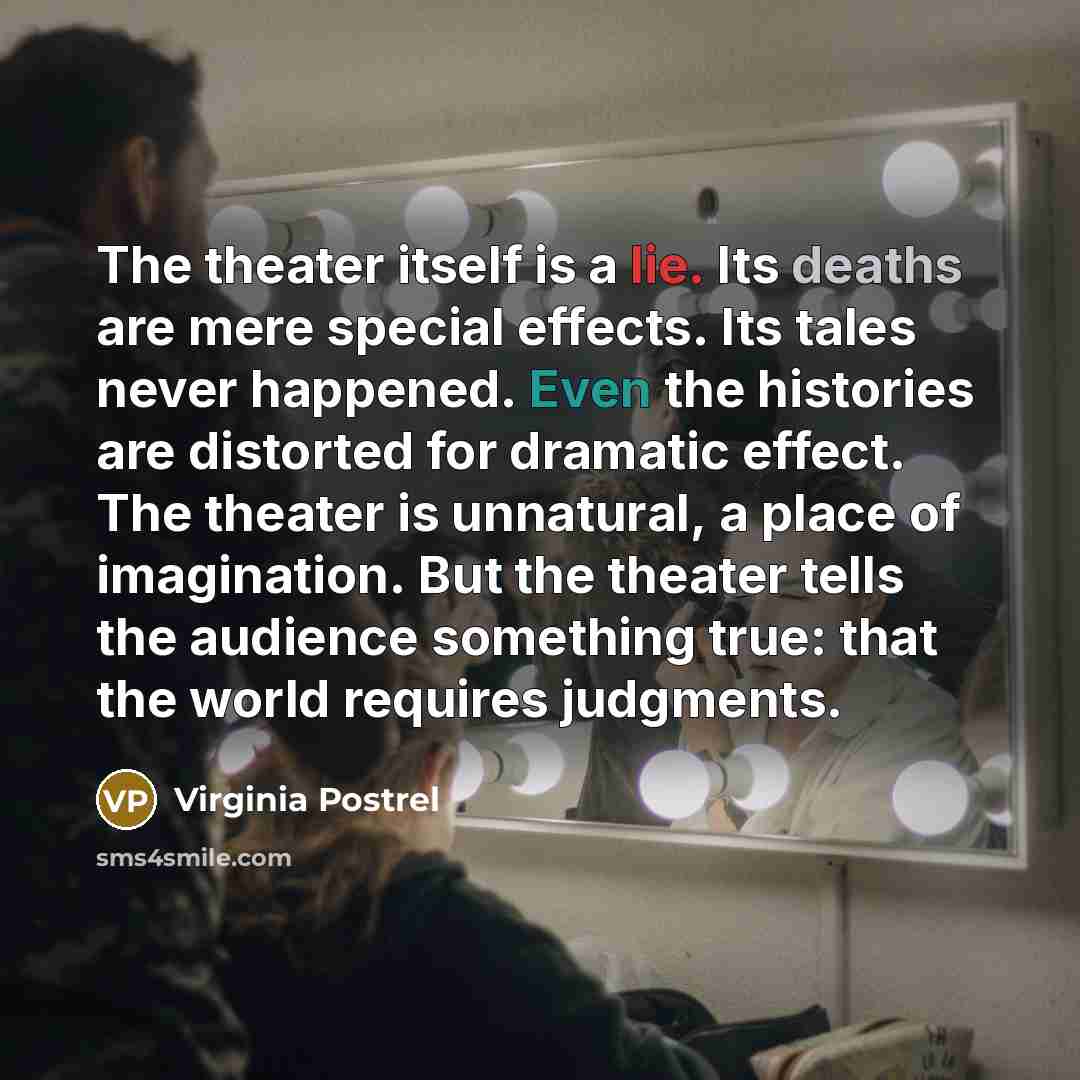 “The theater itself is a lie. Its deaths are mere special effects. Its tales never happened. Even the histories are distorted for dramatic effect. The theater is unnatural, a place of imagination. But the theater tells the audience something true: that the world requires judgments.” quote by Virginia Postrel